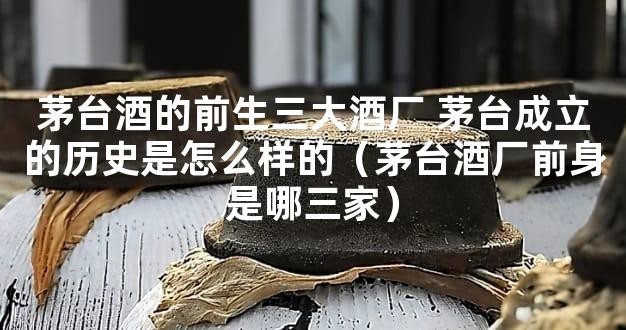 茅台酒的前生三大酒厂 茅台成立的历史是怎么样的（茅台酒厂前身是哪三家）